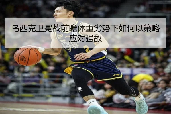 乌西克卫冕战前瞻体重劣势下如何以策略应对强敌